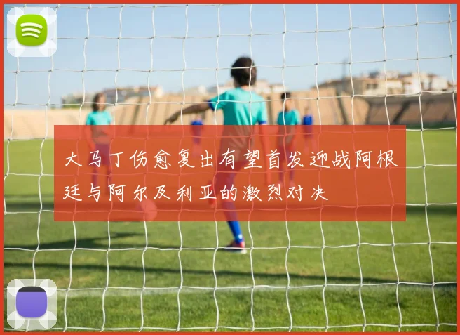大马丁伤愈复出有望首发迎战阿根廷与阿尔及利亚的激烈对决